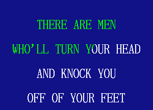 THERE ARE MEN
WHULL TURN YOUR HEAD
AND KNOCK YOU
OFF OF YOUR FEET