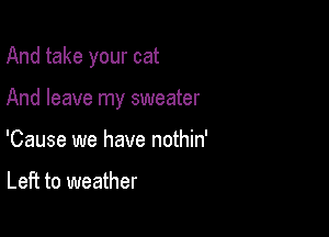 And take your cat

And leave my sweater
'Cause we have nothin'

Left to weather