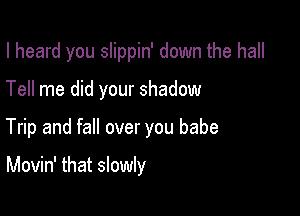 I heard you slippin' down the hall

Tell me did your shadow
Trip and fall over you babe

Movin' that slowly