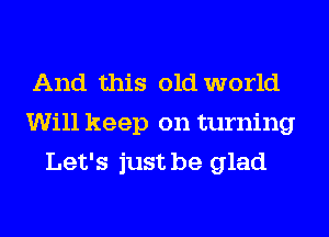 And this old world
Will keep on turning
Let's just be glad