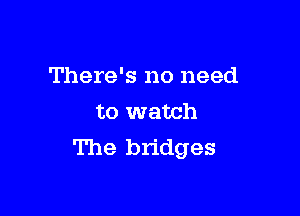 There's no need

to watch
The bridges