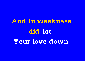 And in weakness
did let

Your love down