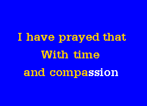 I have prayed that

With time
and compassion