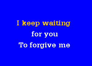 I keep waiting

for you
To forgive me