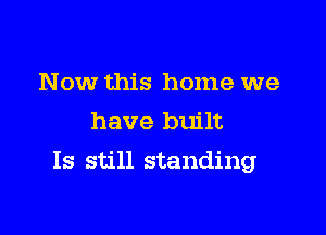 Now this home we
have built

Is still standing