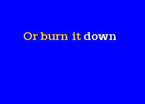 Or burn it down