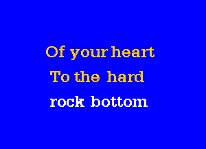 Of your heart.

To the hard
rock bottom