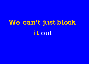 We can't just block

it out