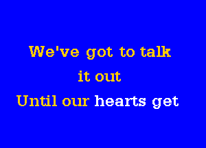 We've got to talk
it out

Until our hearts get