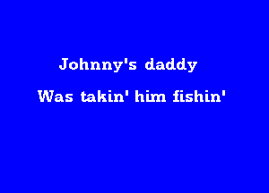 Johnny's daddy

Was takin' him iishin'