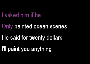 I asked him if he

Only painted ocean scenes

He said for twenty dollars

I'll paint you anything