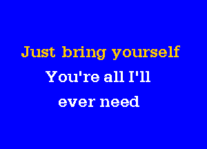 Just bring yourself

You're all I'll
ever need