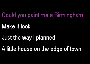 Could you paint me a Binningham
Make it look

Just the way I pIanned

A little house on the edge of town