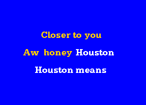 Closer to you

Aw honey Houston

Houston means