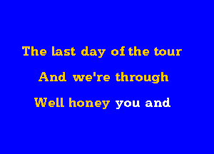 The last day of the tour

And we're through

Well honey you and