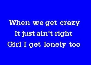 When we get crazy
It just ain't right
Girl I get lonely too