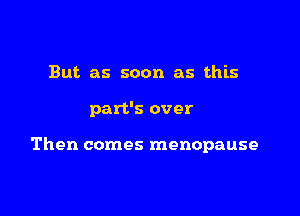 But as soon as this

part's over

Then comes menopause