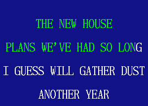 THE NEW HOUSE
PLANS WEWE HAD SO LONG
I GUESS WILL GATHER DUST

ANOTHER YEAR