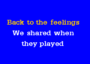 Back to the feelings

We shared when
they played