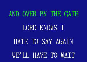 AND OVER BY THE GATE
LORD KNOWS I
HATE TO SAY AGAIN
WELL HAVE TO WAIT