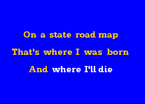 On a state road map

That's where I was born

And where I'll die