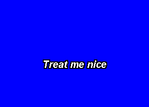 Treat me nice