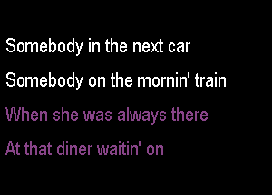 Somebody in the next car

Somebody on the mornin' train

When she was always there

At that diner waitin' on