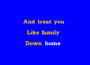 And treat you

Like family

Down home