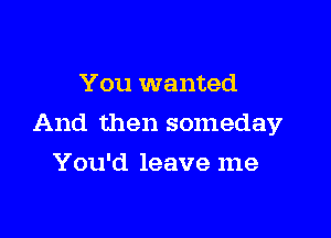 You wanted

And then someday

You'd leave me