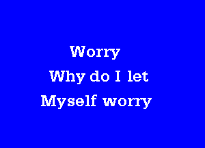 Worry
Why do I let

Myself worry