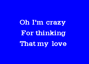 Oh I'm crazy
For thinking

That my love