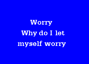 Worry
Why do I let

myself worry