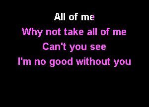 All of me
Why not take all of me
Can't you see

I'm no good without you