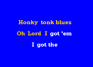 Honky tonk blues

Oh Lord. I got 'em

I got the