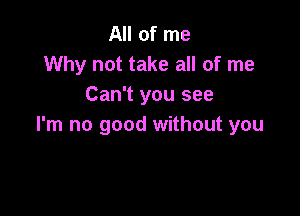 All of me
Why not take all of me
Can't you see

I'm no good without you