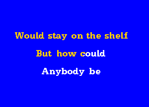 Would stay on the shelf

But how could

Anybody be