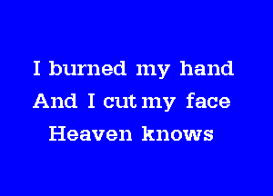I burned my hand
And I cutmy face
Heaven knows