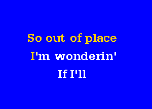 So out of place

I'm wonderin'
If I'll