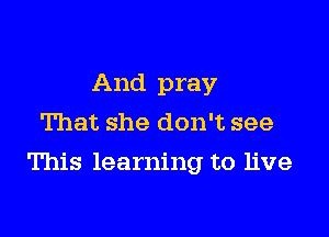 And pray
That she don't see

This learning to live