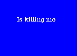 Is killing me