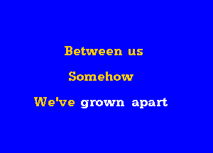 Between us

Somehow

We've grown apart