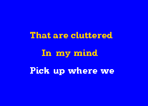 That are cluttered

In my mind

Pick up where we