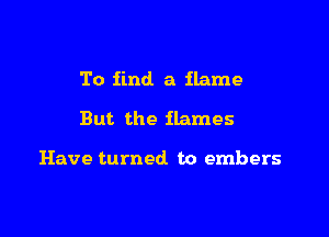 To find a flame

But the flames

Have turned. to embers