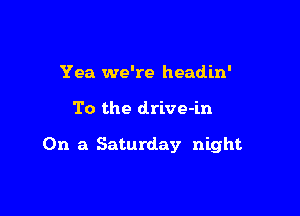 Yea we're headin'

To the drive-in

On a Saturday night