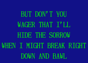 BUT DOW T YOU
WAGER THAT PLL
HIDE THE SORROW

WHEN I MIGHT BREAK RIGHT

DOWN AND BAWL