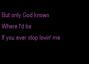 But only God knows
Where I'd be

If you ever stop lovin' me