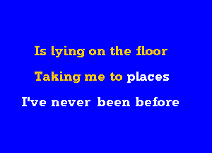 Is lying on the floor

Taking me to places

I've never been before