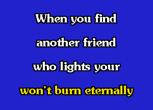 When you find
another friend
who lights your

won't bum eternally