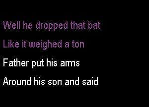Well he dropped that bat
Like it weighed a ton

Father put his arms

Around his son and said