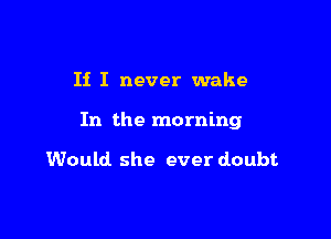 If I never wake

In the morning

Would she ever doubt